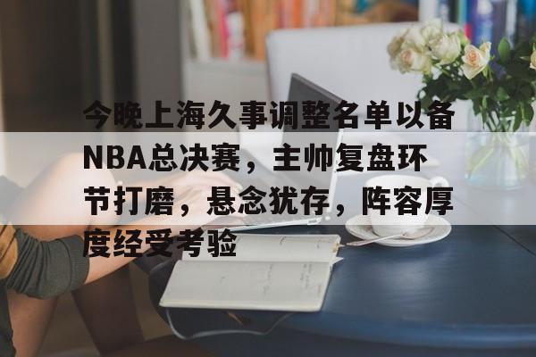 关于今晚上海久事调整名单以备NBA总决赛，主帅复盘环节打磨，悬念犹存，阵容厚度经受考验的信息-亚博娱乐